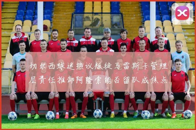 切尔西球迷热议叛徒马雷斯卡管理层责任推卸阿隆索能否留队成焦点