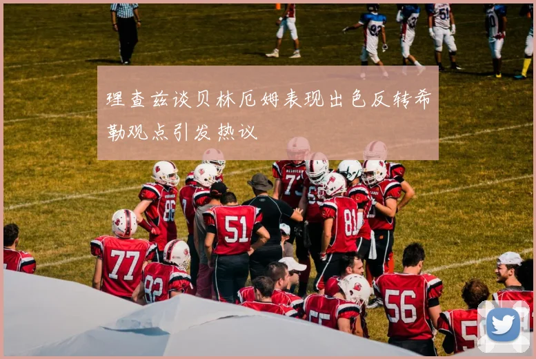 理查兹谈贝林厄姆表现出色反转希勒观点引发热议