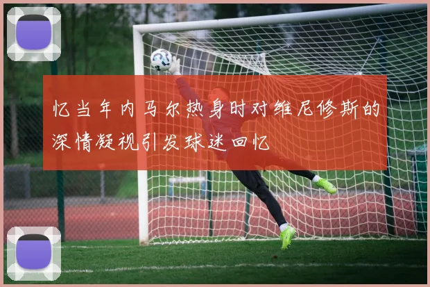 忆当年内马尔热身时对维尼修斯的深情凝视引发球迷回忆