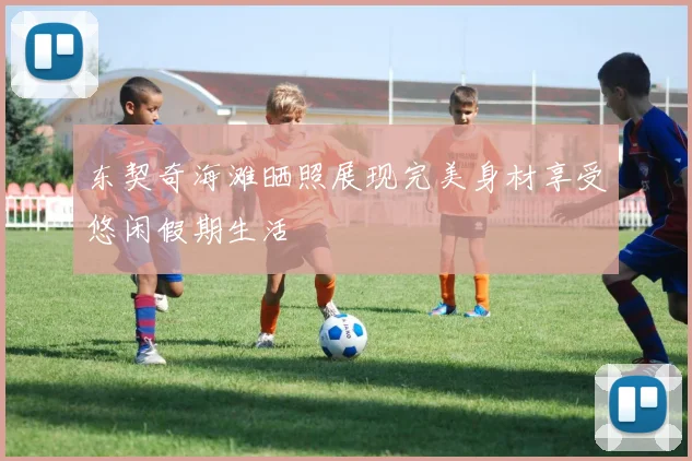 东契奇海滩晒照展现完美身材享受悠闲假期生活