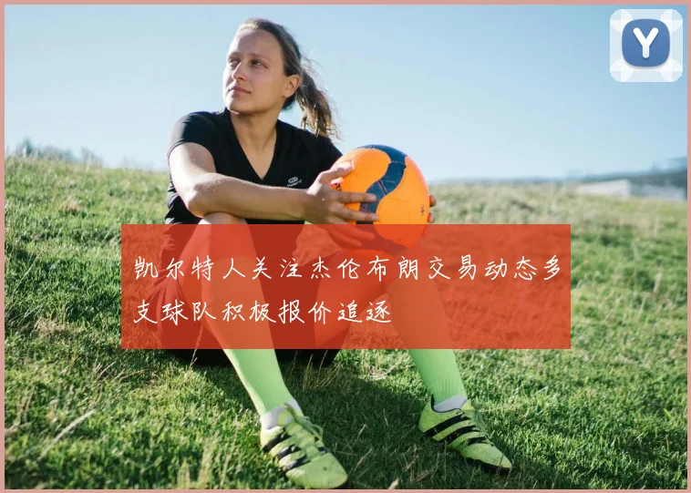 凯尔特人关注杰伦布朗交易动态多支球队积极报价追逐