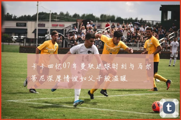 卡卡回忆07年曼联进球时刻与马尔蒂尼深厚情谊如父子般温暖
