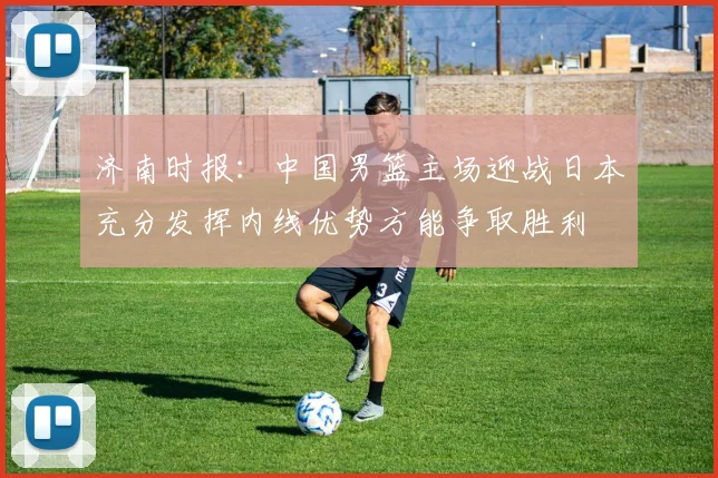 济南时报：中国男篮主场迎战日本充分发挥内线优势方能争取胜利