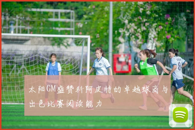 太阳GM盛赞科阿皮特的卓越球商与出色比赛阅读能力