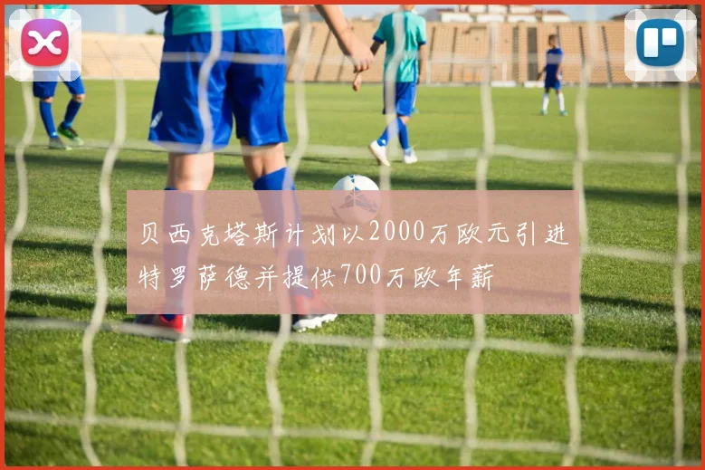 贝西克塔斯计划以2000万欧元引进特罗萨德并提供700万欧年薪