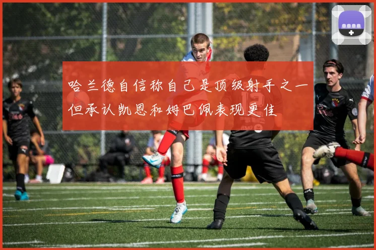 哈兰德自信称自己是顶级射手之一但承认凯恩和姆巴佩表现更佳