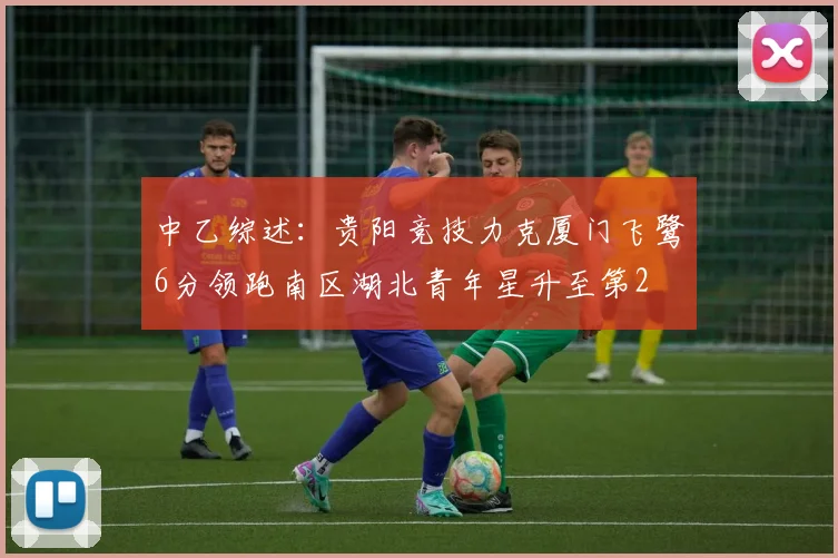 中乙综述：贵阳竞技力克厦门飞鹭6分领跑南区湖北青年星升至第2