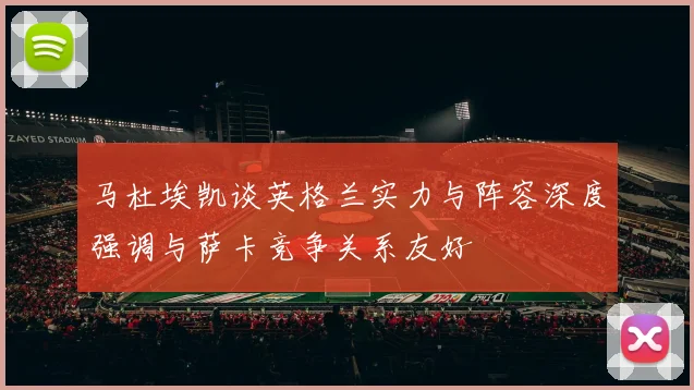 马杜埃凯谈英格兰实力与阵容深度强调与萨卡竞争关系友好
