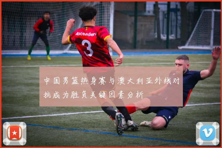 中国男篮热身赛与澳大利亚外线对抗成为胜负关键因素分析