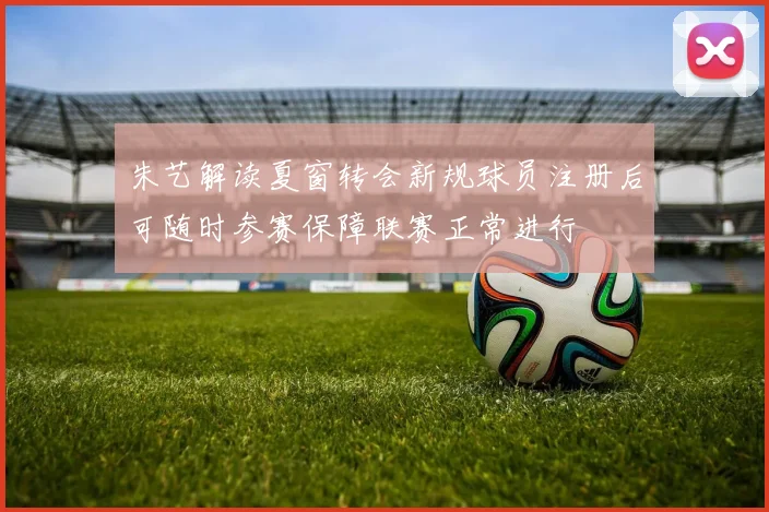 朱艺解读夏窗转会新规球员注册后可随时参赛保障联赛正常进行